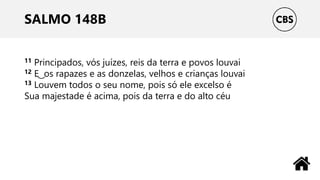 SALMO 148B
11 Principados, vós juízes, reis da terra e povos louvai
12 E ͜ os rapazes e as donzelas, velhos e crianças louvai
13 Louvem todos o seu nome, pois só ele excelso é
Sua majestade é acima, pois da terra e do alto céu
 