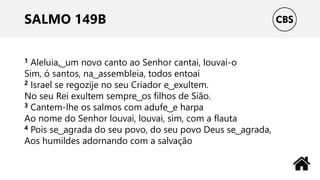 SALMO 149B
1 Aleluia, ͜ um novo canto ao Senhor cantai, louvai-o
Sim, ó santos, na ͜ assembleia, todos entoai
2 Israel se regozije no seu Criador e ͜ exultem.
No seu Rei exultem sempre ͜ os filhos de Sião.
3 Cantem-lhe os salmos com adufe ͜ e harpa
Ao nome do Senhor louvai, louvai, sim, com a flauta
4 Pois se ͜ agrada do seu povo, do seu povo Deus se ͜ agrada,
Aos humildes adornando com a salvação
 