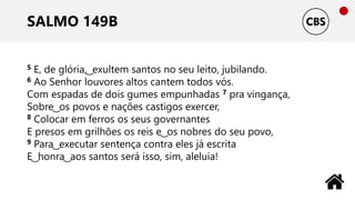 SALMO 149B
5 E, de glória, ͜ exultem santos no seu leito, jubilando.
6 Ao Senhor louvores altos cantem todos vós.
Com espadas de dois gumes empunhadas 7 pra vingança,
Sobre ͜ os povos e nações castigos exercer,
8 Colocar em ferros os seus governantes
E presos em grilhões os reis e ͜ os nobres do seu povo,
9 Para ͜ executar sentença contra eles já escrita
E ͜ honra ͜ aos santos será isso, sim, aleluia!
 