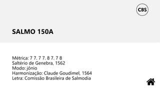 SALMO 150A
Métrica: 7 7. 7 7. 8 7. 7 8
Saltério de Genebra, 1562
Modo: jônio
Harmonização: Claude Goudimel, 1564
Letra: Comissão Brasileira de Salmodia
 