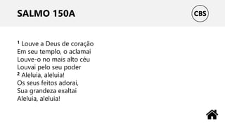 SALMO 150A
1 Louve a Deus de coração
Em seu templo, o aclamai
Louve-o no mais alto céu
Louvai pelo seu poder
2 Aleluia, aleluia!
Os seus feitos adorai,
Sua grandeza exaltai
Aleluia, aleluia!
 