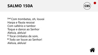 SALMO 150A
3-4 Com trombetas, oh, louvai
Harpa e flauta ressoai
Com saltério e tambor
Toque e dance ao Senhor
Aleluia, aleluia!
5 Tocai címbalos de som,
6 Todo ser louve ao Senhor!
Aleluia, aleluia!
 
