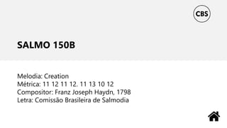 SALMO 150B
Melodia: Creation
Métrica: 11 12 11 12. 11 13 10 12
Compositor: Franz Joseph Haydn, 1798
Letra: Comissão Brasileira de Salmodia
 