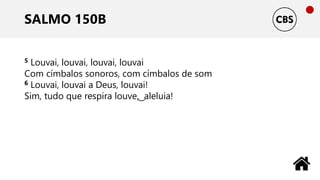 SALMO 150B
5 Louvai, louvai, louvai, louvai
Com címbalos sonoros, com címbalos de som
6 Louvai, louvai a Deus, louvai!
Sim, tudo que respira louve, ͜ aleluia!
 