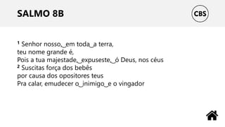 SALMO 8B
1 Senhor nosso, ͜ em toda ͜ a terra,
teu nome grande é,
Pois a tua majestade, ͜ expuseste, ͜ ó Deus, nos céus
2 Suscitas força dos bebês
por causa dos opositores teus
Pra calar, emudecer o ͜ inimigo ͜ e o vingador
 