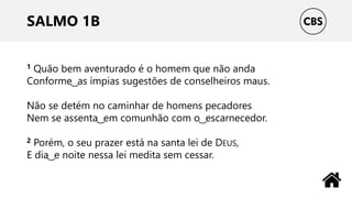 SALMO 1B
1 Quão bem aventurado é o homem que não anda
Conforme ͜ as ímpias sugestões de conselheiros maus.
Não se detém no caminhar de homens pecadores
Nem se assenta ͜ em comunhão com o ͜ escarnecedor.
2 Porém, o seu prazer está na santa lei de DEUS,
E dia ͜ e noite nessa lei medita sem cessar.
 