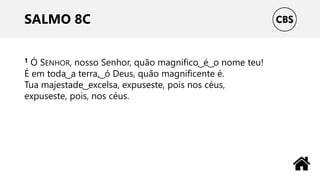 SALMO 8C
1 Ó SENHOR, nosso Senhor, quão magnífico ͜ é ͜ o nome teu!
É em toda ͜ a terra, ͜ ó Deus, quão magnificente é.
Tua majestade ͜ excelsa, expuseste, pois nos céus,
expuseste, pois, nos céus.
 