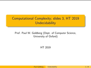 Computational Complexity; slides 3, HT 2019
Undecidability
Prof. Paul W. Goldberg (Dept. of Computer Science,
University of Oxford)
HT 2019
Paul Goldberg Undecidability 1 / 19
 