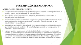 DECLARAÇÃO DE SALAMANCA
ACREDITAMOS E PROCLAMAMOS:
 “ toda criança tem direito fundamental à educação, e deve ser dada a oportunidade de
atingir e manter o nível adequado de aprendizagem;
 toda criança possui características, interesses, habilidades e necessidades de
aprendizagem que são únicas;
 sistemas educacionais deveriam ser designados e programas educacionais deveriam
ser implementados no sentido de se levar em conta a vasta diversidade de tais
características e necessidades;
 aqueles com necessidades educacionais especiais devem ter acesso à escola regular,
que deveria acomodá-los dentro de uma Pedagogia centrada na criança, capaz de
satisfazer a tais necessidades;
 escolas regulares que possuam tal orientação inclusiva constituem os meios mais
eficazes de combater atitudes discriminatórias criando-se comunidades acolhedoras,
construindo uma sociedade inclusiva e alcançando educação para todos; além disso,
tais escolas proveem uma educação efetiva à maioria das crianças e aprimoram a
eficiência e, em última instância, o custo da eficácia de todo o sistema educacional
 