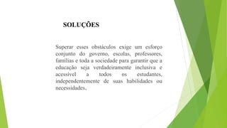 SOLUÇÕES
Superar esses obstáculos exige um esforço
conjunto do governo, escolas, professores,
famílias e toda a sociedade para garantir que a
educação seja verdadeiramente inclusiva e
acessível a todos os estudantes,
independentemente de suas habilidades ou
necessidades.
 