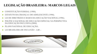 LEGISLAÇÃO BRASILEIRA: MARCOS LEGAIS
 CONSTITUIÇÃO FEDERAL (1988);
 ESTATUTO DA CRIANÇA E DO ADOLESCENTE (1990);
 LEI DE DIRETRIZES E BASES DA EDUCAÇÃO NACIONAL (1996);
 POLÍTICA NACIONAL DE EDUCAÇÃO ESPECIAL NA PERSPECTIVA
DA EDUCAÇÃO INCLUSIVA (2008);
 PLANO NACIONAL DE EDUCAÇÃO;
 LEI BRASILEIRA DE INCLUSÃO – LBI .
 