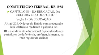 CONSTITUIÇÃO FEDERAL DE 1988
 CAPÍTULO III - DA EDUCAÇÃO, DA
CULTURA E DO DESPORTO
Seção I - DA EDUCAÇÃO
Artigo 208. O dever do Estado com a educação
será efetivado mediante a garantia de:
III – atendimento educacional especializado aos
portadores de deficiência, preferencialmente, na
rede regular de ensino;
 