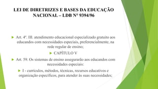 LEI DE DIRETRIZES E BASES DA EDUCAÇÃO
NACIONAL – LDB N° 9394/96
 Art. 4º. III. atendimento educacional especializado gratuito aos
educandos com necessidades especiais, preferencialmente, na
rede regular de ensino;
 CAPÍTULO V
 Art. 59. Os sistemas de ensino assegurarão aos educandos com
necessidades especiais:
 I - currículos, métodos, técnicas, recursos educativos e
organização específicos, para atender às suas necessidades;
 
