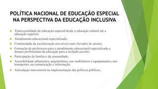 POLÍTICA NACIONAL DE EDUCAÇÃO ESPECIAL
NA PERSPECTIVA DA EDUCAÇÃO INCLUSIVA
 Transversalidade da educação especial desde a educação infantil até a
educação superior;
 Atendimento educacional especializado;
 Continuidade da escolarização nos níveis mais elevados do ensino;
 Formação de professores para o atendimento educacional especializado e
demais profissionais da educação para a inclusão escolar;
 Participação da família e da comunidade;
 Acessibilidade urbanística, arquitetônica, nos mobiliários e equipamentos, nos
transportes, na comunicação e informação;
 Articulação intersetorial na implementação das políticas públicas.
 