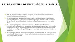 LEI BRASILEIRA DE INCLUSÃO Nº 13.146/2015
 Art. 28. Incumbe ao poder público assegurar, criar, desenvolver, implementar,
incentivar, acompanhar e avaliar:
 II – aprimoramento dos sistemas educacionais, visando a garantir condições de
acesso, permanência, participação e aprendizagem, por meio da oferta de serviços e
de recursos de acessibilidade que eliminem as barreiras e promovam a inclusão
plena;
 III – projeto pedagógico que institucionalize o atendimento educacional
especializado, assim como os demais serviços e adaptações razoáveis, para atender
às características dos estudantes com deficiência e garantir o seu pleno acesso ao
currículo em condições de igualdade, promovendo a conquista e o exercício de sua
autonomia;
 X – adoção de práticas pedagógicas inclusivas pelos programas de formação inicial
e continuada de professores e oferta de formação continuada para o atendimento
educacional especializado;
 