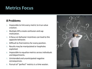 1212
Metrics Focus
8 Problems
1. Impossible to link every metric to true value
creation.
2. Multiple KPIs create confusion and sap
motivation.
3. A focus on behavior incentives can lead to the
opposite behavior.
4. Difficult to find metrics for every position.
5. Results may be manipulated or loopholes
exploited.
6. Impossible to equalize metrics across individuals
and departments.
7. Unintended and unanticipated negative
consequences.
8. Pursuit of “perfect” metrics is a time waster.
12
 