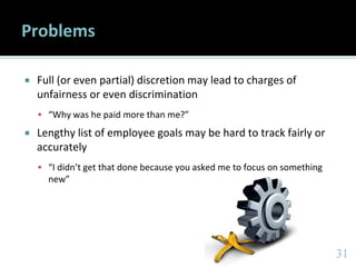 3131
Problems
 Full (or even partial) discretion may lead to charges of
unfairness or even discrimination
 “Why was he paid more than me?”
 Lengthy list of employee goals may be hard to track fairly or
accurately
 “I didn’t get that done because you asked me to focus on something
new”
 