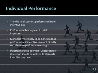 3333
Individual Performance
 Trend is to disconnect performance from
incentive pay
 Performance Management is still
important
 Managers more likely to be honest about
performance if incentives are not directly
correlated to performance rating
 If performance is deemed “Unacceptable”
discretion should be utilized to eliminate
incentive payment
33
 