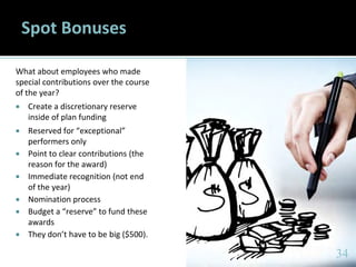 3434
Spot Bonuses
What about employees who made
special contributions over the course
of the year?
 Create a discretionary reserve
inside of plan funding
 Reserved for “exceptional”
performers only
 Point to clear contributions (the
reason for the award)
 Immediate recognition (not end
of the year)
 Nomination process
 Budget a “reserve” to fund these
awards
 They don’t have to be big ($500).
34
 