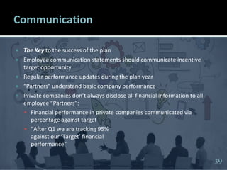 3939
Communication
 The Key to the success of the plan
 Employee communication statements should communicate incentive
target opportunity
 Regular performance updates during the plan year
 “Partners” understand basic company performance
 Private companies don’t always disclose all financial information to all
employee “Partners”:
 Financial performance in private companies communicated via
percentage against target
 “After Q1 we are tracking 95%
against our ‘Target’ financial
performance”
39
 