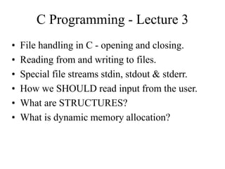 C Programming - Lecture 3
• File handling in C - opening and closing.
• Reading from and writing to files.
• Special file streams stdin, stdout & stderr.
• How we SHOULD read input from the user.
• What are STRUCTURES?
• What is dynamic memory allocation?
 