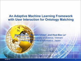 An Adaptive Machine Learning Framework with User Interaction for Ontology Matching Hoai-Viet To 1 ,  Ryutaro Ichise 2 , and Hoai-Bac Le 1 1  Ho Chi Minh University of Science, Vietnam 2  National  Institute of Informatics, Japan 04/26/10 