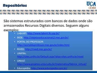 • LABVIRT: http://www.labvirt.fe.usp.br/
• BIOE: http://objetoseducacionais2.mec.gov.br/
• PORTAL DO PROFESSOR:
http://portaldoprofessor.mec.gov.br/index.html
• RIVED: http://rived.mec.gov.br/
• UNIFRA:
http://sites.unifra.br/Default.aspx?alias=sites.unifra.br/rived
• UNIJUÍ:
http://www.projetos.unijui.edu.br/matematica/fabrica_virtual/
• Educopédia: http://www.educopedia.com.br/
Repositórios
São sistemas estruturados com bancos de dados onde são
armazenados Recursos Digitais diversos. Seguem alguns
exemplos:
 