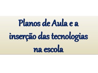 Planos de Aula e a
inserção das tecnologias
na escola
 