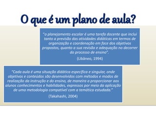 O que é um plano de aula?
“o planejamento escolar é uma tarefa docente que inclui
tanto a previsão das atividades didáticas em termos de
organização e coordenação em face dos objetivos
propostos, quanto a sua revisão e adequação no decorrer
do processo de ensino”.
(Libâneo, 1994)
“Cada aula é uma situação didática específica e singular, onde
objetivos e conteúdos são desenvolvidos com métodos e modos de
realização da instrução e do ensino, de maneira a proporcionar aos
alunos conhecimentos e habilidades, expressos por meio da aplicação
de uma metodologia compatível com a temática estudada.”
(Takahashi, 2004)
 