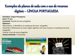 Exemplos de planos de aula com o uso de recursos
digitais – LÍNGUA PORTUGUESA
Disciplina: Língua Portuguesa
Série: 7º ano
Conteúdo: Estudo da nova ortografia
Objetivos:
•Reconhecer e Identificar as mudanças da nova ortografia;
•Assimilar e Memorizar as novas regras vigentes com suas nuances e mudanças da nova
ortografia;
•Treinar o uso da nova ortografia.
Tempo estimado: 1 hora/aula.
 