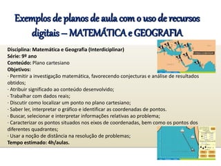 Exemplos de planos de aula com o uso de recursos
digitais – MATEMÁTICA e GEOGRAFIA
Disciplina: Matemática e Geografia (Interdiciplinar)
Série: 9º ano
Conteúdo: Plano cartesiano
Objetivos:
· Permitir a investigação matemática, favorecendo conjecturas e análise de resultados
obtidos;
· Atribuir significado ao conteúdo desenvolvido;
· Trabalhar com dados reais;
· Discutir como localizar um ponto no plano cartesiano;
· Saber ler, interpretar o gráfico e identificar as coordenadas de pontos.
· Buscar, selecionar e interpretar informações relativas ao problema;
· Caracterizar os pontos situados nos eixos de coordenadas, bem como os pontos dos
diferentes quadrantes;
· Usar a noção de distância na resolução de problemas;
Tempo estimado: 4h/aulas.
 