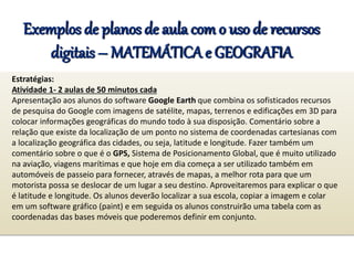 Exemplos de planos de aula com o uso de recursos
digitais – MATEMÁTICA e GEOGRAFIA
Estratégias:
Atividade 1- 2 aulas de 50 minutos cada
Apresentação aos alunos do software Google Earth que combina os sofisticados recursos
de pesquisa do Google com imagens de satélite, mapas, terrenos e edificações em 3D para
colocar informações geográficas do mundo todo à sua disposição. Comentário sobre a
relação que existe da localização de um ponto no sistema de coordenadas cartesianas com
a localização geográfica das cidades, ou seja, latitude e longitude. Fazer também um
comentário sobre o que é o GPS, Sistema de Posicionamento Global, que é muito utilizado
na aviação, viagens marítimas e que hoje em dia começa a ser utilizado também em
automóveis de passeio para fornecer, através de mapas, a melhor rota para que um
motorista possa se deslocar de um lugar a seu destino. Aproveitaremos para explicar o que
é latitude e longitude. Os alunos deverão localizar a sua escola, copiar a imagem e colar
em um software gráfico (paint) e em seguida os alunos construirão uma tabela com as
coordenadas das bases móveis que poderemos definir em conjunto.
 