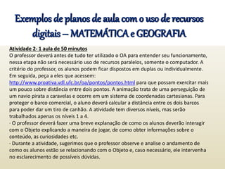 Exemplos de planos de aula com o uso de recursos
digitais – MATEMÁTICA e GEOGRAFIA
Atividade 2- 1 aula de 50 minutos
O professor deverá antes de tudo ter utilizado o OA para entender seu funcionamento,
nessa etapa não será necessário uso de recursos paralelos, somente o computador. A
critério do professor, os alunos podem ficar dispostos em duplas ou individualmente.
Em seguida, peça a eles que acessem:
http://www.proativa.vdl.ufc.br/oa/pontos/pontos.html para que possam exercitar mais
um pouco sobre distância entre dois pontos. A animação trata de uma perseguição de
um navio pirata a caravelas e ocorre em um sistema de coordenadas cartesianas. Para
proteger o barco comercial, o aluno deverá calcular a distância entre os dois barcos
para poder dar um tiro de canhão. A atividade tem diversos níveis, mas serão
trabalhados apenas os níveis 1 a 4.
· O professor deverá fazer uma breve explanação de como os alunos deverão interagir
com o Objeto explicando a maneira de jogar, de como obter informações sobre o
conteúdo, as curiosidades etc.
· Durante a atividade, sugerimos que o professor observe e analise o andamento de
como os alunos estão se relacionando com o Objeto e, caso necessário, ele intervenha
no esclarecimento de possíveis dúvidas.
 