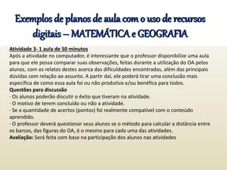 Exemplos de planos de aula com o uso de recursos
digitais – MATEMÁTICA e GEOGRAFIA
Atividade 3- 1 aula de 50 minutos
Após a atividade no computador, é interessante que o professor disponibilize uma aula
para que ele possa comparar suas observações, feitas durante a utilização do OA pelos
alunos, com os relatos destes acerca das dificuldades encontradas, além das principais
dúvidas com relação ao assunto. A partir daí, ele poderá tirar uma conclusão mais
específica de como essa aula foi ou não produtiva e/ou benéfica para todos.
Questões para discussão
· Os alunos poderão discutir o êxito que tiveram na atividade.
· O motivo de terem concluído ou não a atividade.
· Se a quantidade de acertos (pontos) foi realmente compatível com o conteúdo
aprendido.
· O professor deverá questionar seus alunos se o método para calcular a distância entre
os barcos, das figuras do OA, é o mesmo para cada uma das atividades.
Avaliação: Será feita com base na participação dos alunos nas atividades
 