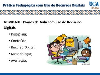 Prática Pedagógica com Uso de Recursos Digitais
ATIVIDADE: Planos de Aula com uso de Recursos
Digitais
• Disciplina;
• Conteúdo;
• Recurso Digital;
• Metodologia;
• Avaliação.
 
