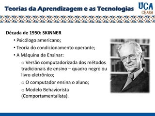 Teorias da Aprendizagem e as Tecnologias
Década de 1950: SKINNER
• Psicólogo americano;
• Teoria do condicionamento operante;
• A Máquina de Ensinar:
o Versão computadorizada dos métodos
tradicionais de ensino – quadro negro ou
livro eletrônico;
o O computador ensina o aluno;
o Modelo Behaviorista
(Comportamentalista).
 