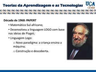Teorias da Aprendizagem e as Tecnologias
Década de 1960: PAPERT
• Matemático Sul-africano;
• Desenvolveu a linguagem LOGO com base
nas ideias de Piaget;
• Linguagem Logo:
o Novo paradigma: a criança ensina a
máquina;
o Construção e descoberta.
 