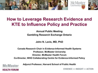 How to Leverage Research Evidence and
KTE to Influence Policy and Practice
Annual Public Meeting
Gambling Research Exchange Ontario
John N. Lavis, MD, PhD
Canada Research Chair in Evidence-Informed Health Systems
Professor, McMaster University
Director, McMaster Health Forum
Co-Director, WHO Collaborating Centre for Evidence-Informed Policy
Adjunct Professor, Harvard School of Public Health
 