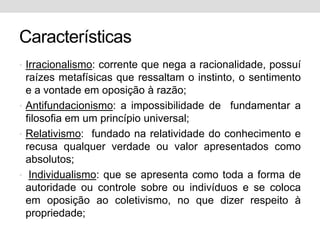 Características
• Irracionalismo: corrente que nega a racionalidade, possuí
raízes metafísicas que ressaltam o instinto, o sentimento
e a vontade em oposição à razão;
• Antifundacionismo: a impossibilidade de fundamentar a
filosofia em um princípio universal;
• Relativismo: fundado na relatividade do conhecimento e
recusa qualquer verdade ou valor apresentados como
absolutos;
• Individualismo: que se apresenta como toda a forma de
autoridade ou controle sobre ou indivíduos e se coloca
em oposição ao coletivismo, no que dizer respeito à
propriedade;
 