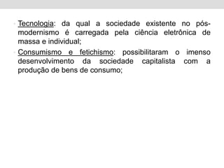 • Tecnologia: da qual a sociedade existente no pós-
modernismo é carregada pela ciência eletrônica de
massa e individual;
• Consumismo e fetichismo: possibilitaram o imenso
desenvolvimento da sociedade capitalista com a
produção de bens de consumo;
 