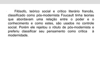 • Filósofo, teórico social e crítico literário francês,
classificado como pós-modernista Foucault tinha teorias
que abordavam uma relação entre o poder e o
conhecimento e como estes, são usados no controle
social. Porém ele rejeitou o rótulo de pós-modernista e
preferiu classificar seu pensamento como crítica à
modernidade.
 