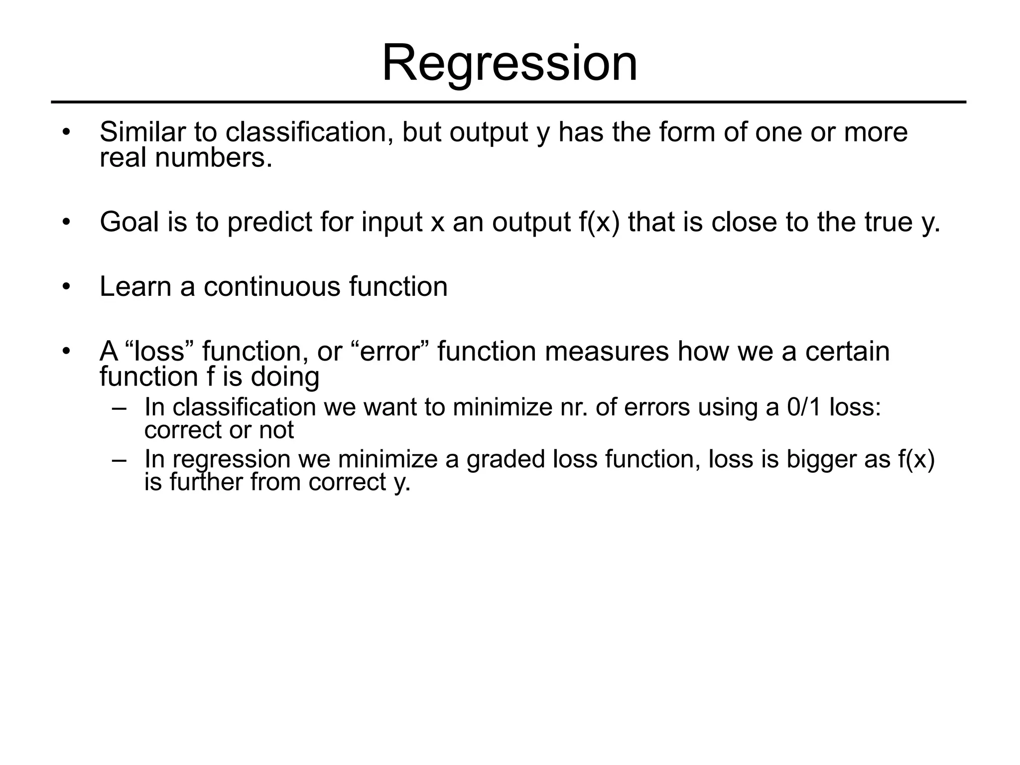 Regression Similar to classification, but output y has the form of one or more real numbers. Goal is to predict for input x an output f(x) that is close to the true y. Learn a continuous function A “loss” function, or “error” function measures how we a certain function f is doing In classification we want to minimize nr. of errors using a 0/1 loss: correct or not In regression we minimize a graded loss function, loss is bigger as f(x) is further from correct y. 
