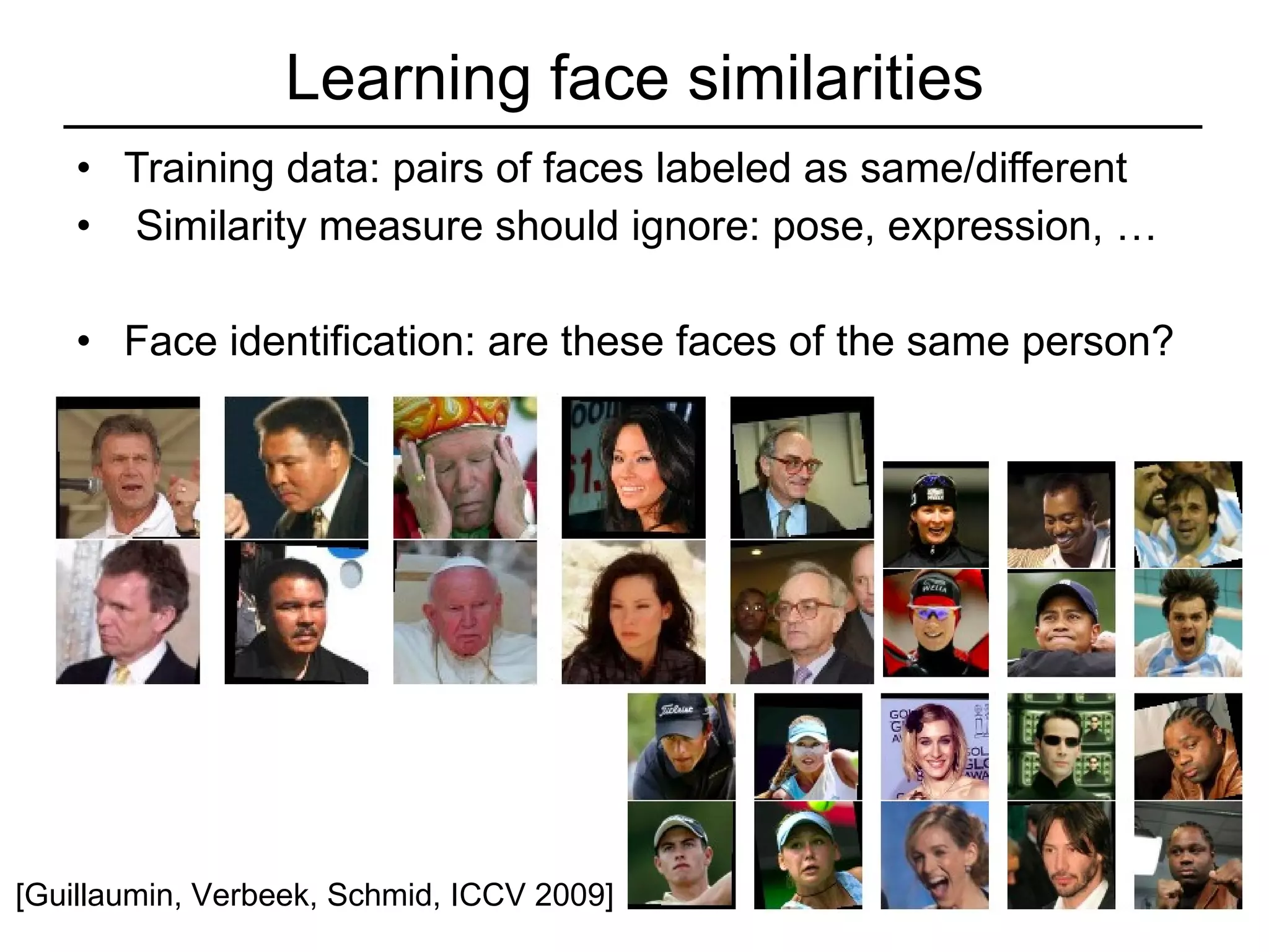 Learning face similarities Training data: pairs of faces labeled as same/different Similarity measure should ignore: pose, expression, … Face identification: are these faces of the same person? [Guillaumin, Verbeek, Schmid, ICCV 2009] 