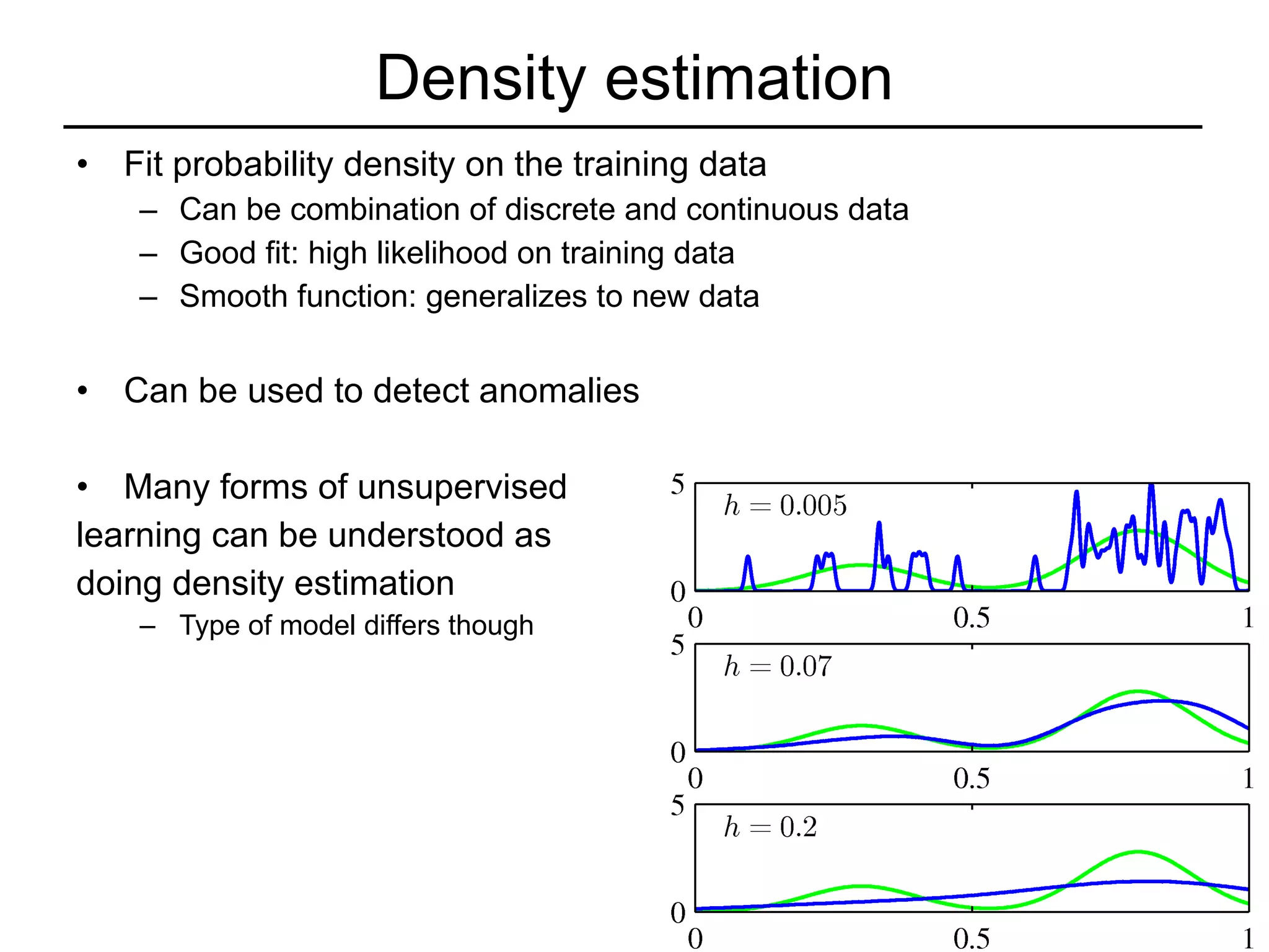 Density estimation Fit probability density on the training data Can be combination of discrete and continuous data Good fit: high likelihood on training data Smooth function: generalizes to new data Can be used to detect anomalies Many forms of unsupervised  learning can be understood as  doing density estimation Type of model differs though 