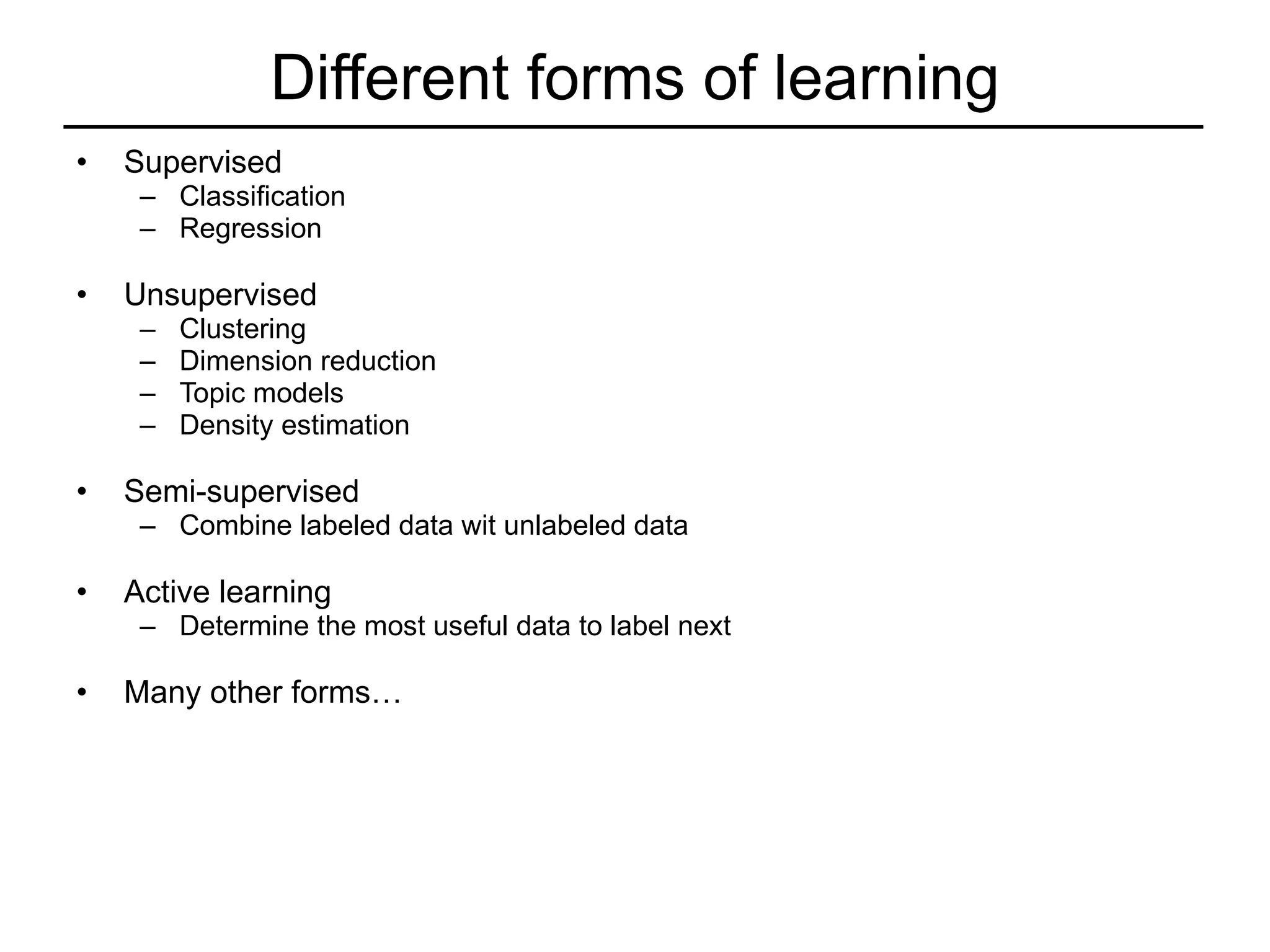 Different forms of learning Supervised  Classification Regression Unsupervised Clustering Dimension reduction Topic models Density estimation Semi-supervised Combine labeled data wit unlabeled data Active learning Determine the most useful data to label next Many other forms… 