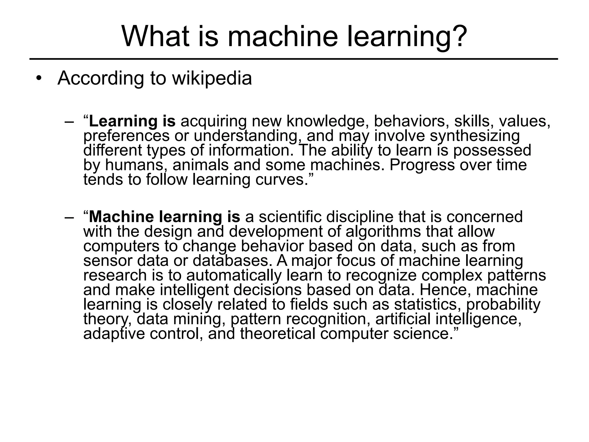 What is machine learning? According to wikipedia “ Learning is  acquiring new knowledge, behaviors, skills, values, preferences or understanding, and may involve synthesizing different types of information. The ability to learn is possessed by humans, animals and some machines. Progress over time tends to follow learning curves.” “ Machine learning is  a scientific discipline that is concerned with the design and development of algorithms that allow computers to change behavior based on data, such as from sensor data or databases. A major focus of machine learning research is to automatically learn to recognize complex patterns and make intelligent decisions based on data. Hence, machine learning is closely related to fields such as statistics, probability theory, data mining, pattern recognition, artificial intelligence, adaptive control, and theoretical computer science.” 