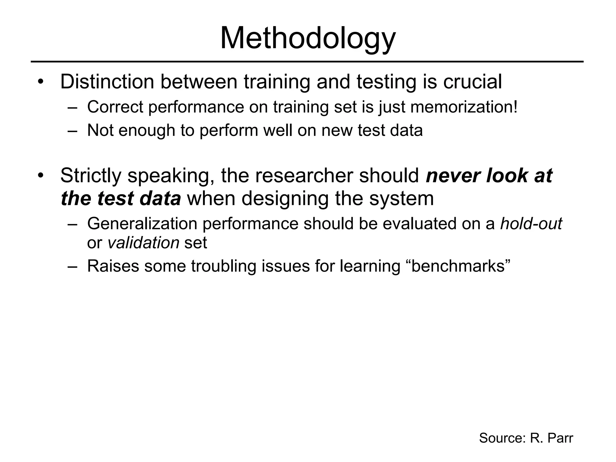 Methodology Distinction between training and testing is crucial Correct performance on training set is just memorization! Not enough to perform well on new test data Strictly speaking, the researcher should  never look at the test data  when designing the system Generalization performance should be evaluated on a  hold-out  or  validation  set Raises some troubling issues for learning “benchmarks”  Source: R. Parr 