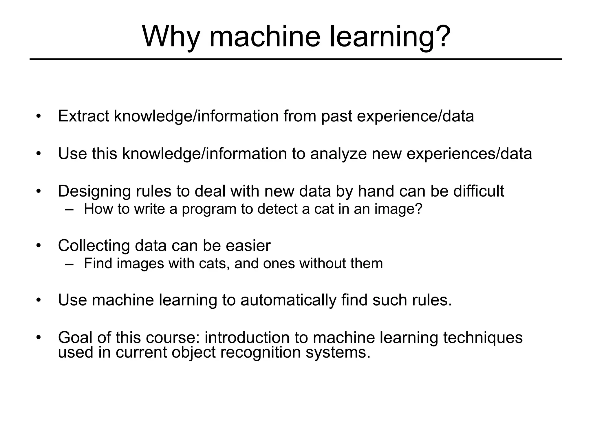 Why machine learning? Extract knowledge/information from past experience/data Use this knowledge/information to analyze new experiences/data Designing rules to deal with new data by hand can be difficult How to write a program to detect a cat in an image?  Collecting data can be easier Find images with cats, and ones without them Use machine learning to automatically find such rules. Goal of this course: introduction to machine learning techniques used in current object recognition systems. 