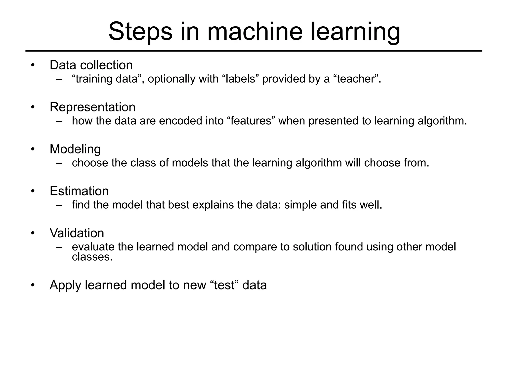 Steps in machine learning Data collection “ training data”, optionally with “labels” provided by a “teacher”. Representation how the data are encoded into “features” when presented to learning algorithm. Modeling  choose the class of models that the learning algorithm will choose from. Estimation  find the model that best explains the data: simple and fits well. Validation evaluate the learned model and compare to solution found using other model classes. Apply learned model to new “test” data 