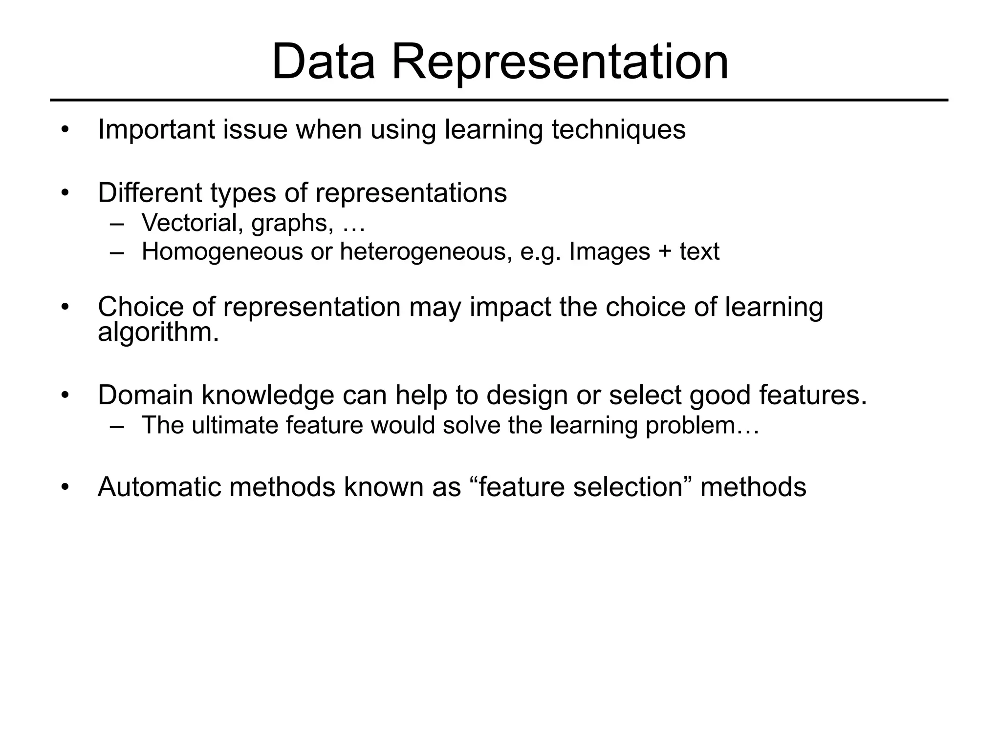 Data Representation Important issue when using learning techniques Different types of representations Vectorial, graphs, … Homogeneous or heterogeneous, e.g. Images + text Choice of representation may impact the choice of learning algorithm. Domain knowledge can help to design or select good features. The ultimate feature would solve the learning problem… Automatic methods known as “feature selection” methods 